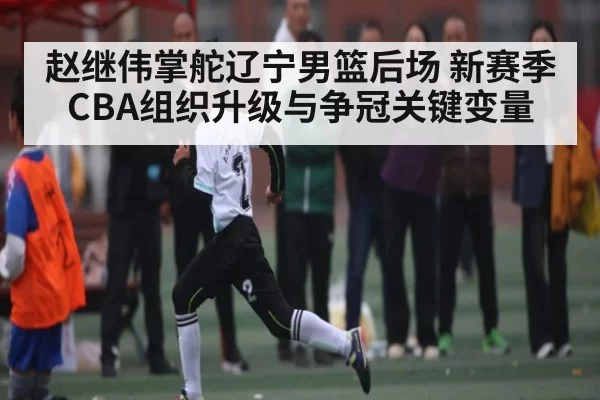 赵继伟掌舵辽宁男篮后场 新赛季CBA组织升级与争冠关键变量